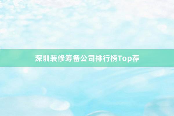 深圳装修筹备公司排行榜Top荐