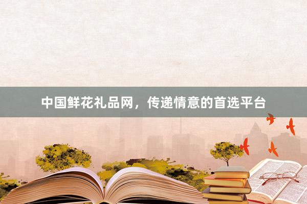 中国鲜花礼品网，传递情意的首选平台