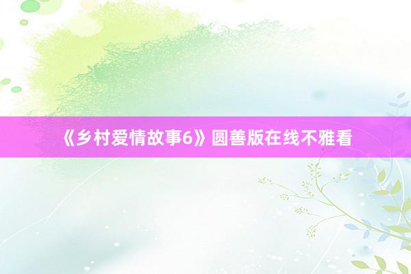 《乡村爱情故事6》圆善版在线不雅看
