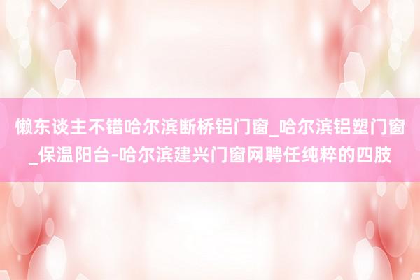 懒东谈主不错哈尔滨断桥铝门窗_哈尔滨铝塑门窗_保温阳台-哈尔滨建兴门窗网聘任纯粹的四肢