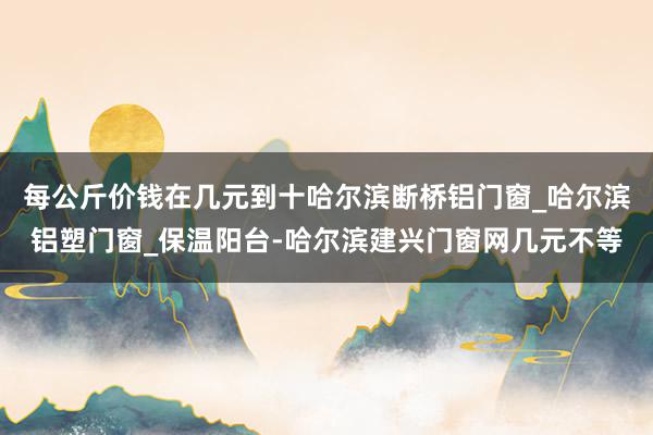 每公斤价钱在几元到十哈尔滨断桥铝门窗_哈尔滨铝塑门窗_保温阳台-哈尔滨建兴门窗网几元不等
